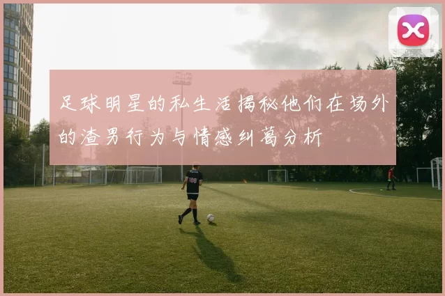 足球明星的私生活揭秘他们在场外的渣男行为与情感纠葛分析