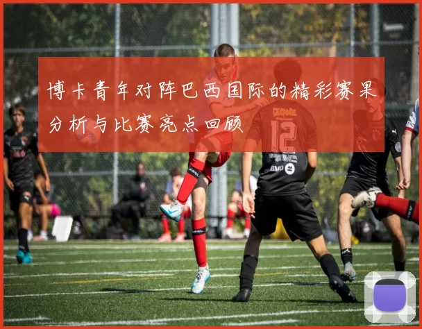 博卡青年对阵巴西国际的精彩赛果分析与比赛亮点回顾