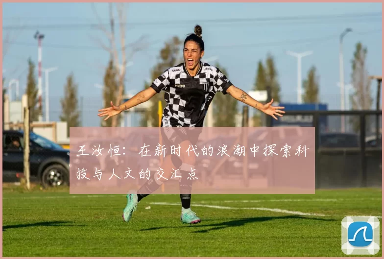 王汝恒：在新时代的浪潮中探索科技与人文的交汇点