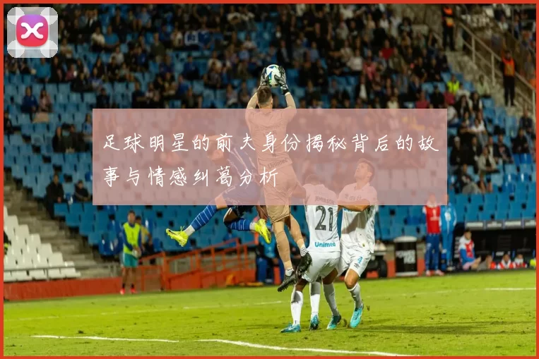 足球明星的前夫身份揭秘背后的故事与情感纠葛分析