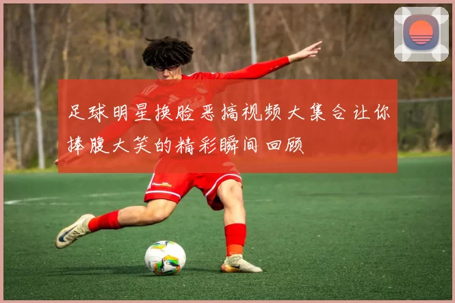 足球明星换脸恶搞视频大集合让你捧腹大笑的精彩瞬间回顾